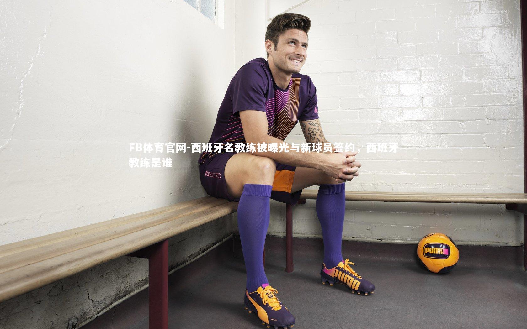 FB体育官网-西班牙名教练被曝光与新球员签约，西班牙教练是谁